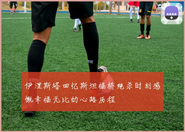 伊涅斯塔回忆斯坦福桥绝杀时刻感慨幸福无比的心路历程