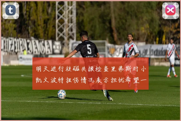 明天进行核磁共振检查里弗斯对小凯文波特扭伤情况表示担忧希望一切顺利