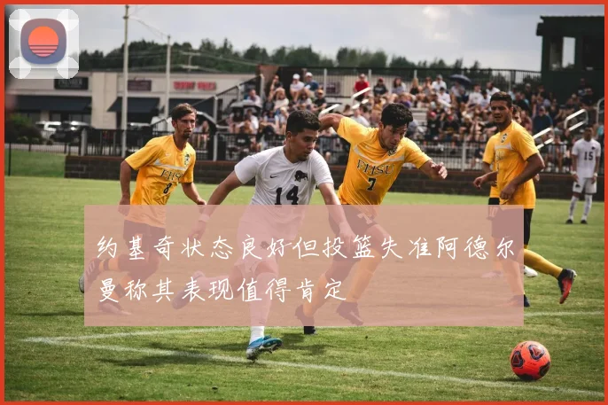 约基奇状态良好但投篮失准阿德尔曼称其表现值得肯定