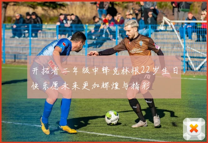 开拓者二年级中锋克林根22岁生日快乐愿未来更加辉煌与精彩