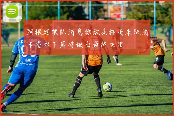 阿根廷跟队消息称欧美杯尚未取消卡塔尔下周将做出最终决定