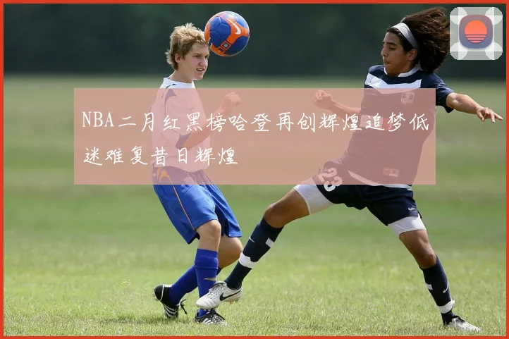 NBA二月红黑榜哈登再创辉煌追梦低迷难复昔日辉煌