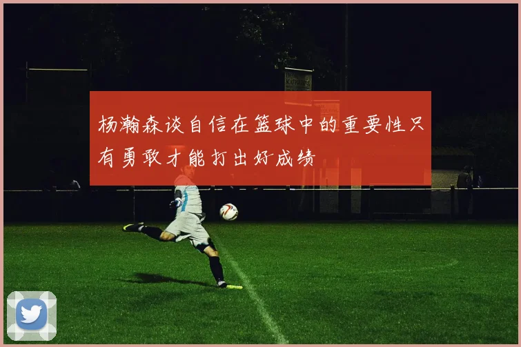 杨瀚森谈自信在篮球中的重要性只有勇敢才能打出好成绩