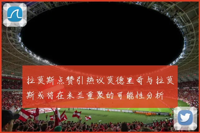 拉莫斯点赞引热议莫德里奇与拉莫斯或将在米兰重聚的可能性分析
