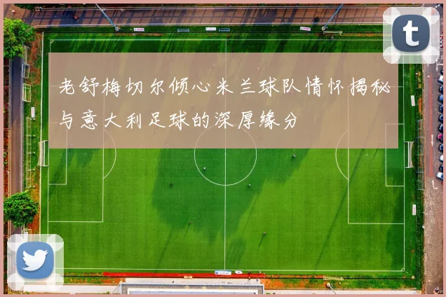 老舒梅切尔倾心米兰球队情怀揭秘与意大利足球的深厚缘分