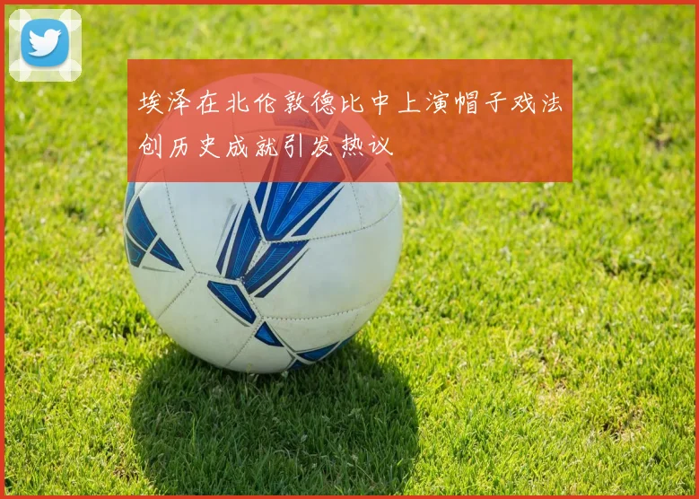 埃泽在北伦敦德比中上演帽子戏法创历史成就引发热议
