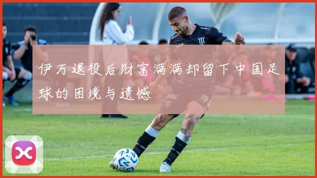 伊万退役后财富满满却留下中国足球的困境与遗憾