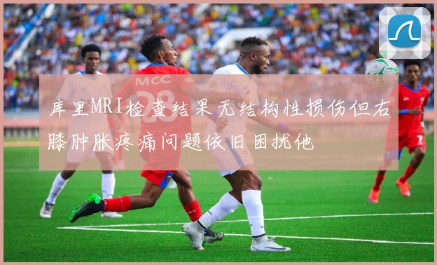 库里MRI检查结果无结构性损伤但右膝肿胀疼痛问题依旧困扰他