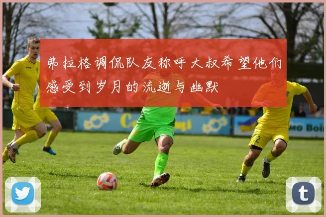 弗拉格调侃队友称呼大叔希望他们感受到岁月的流逝与幽默