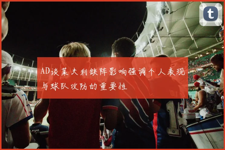 AD谈莱夫利缺阵影响强调个人表现与球队攻防的重要性