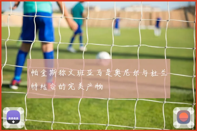 帕金斯称文班亚马是奥尼尔与杜兰特结合的完美产物