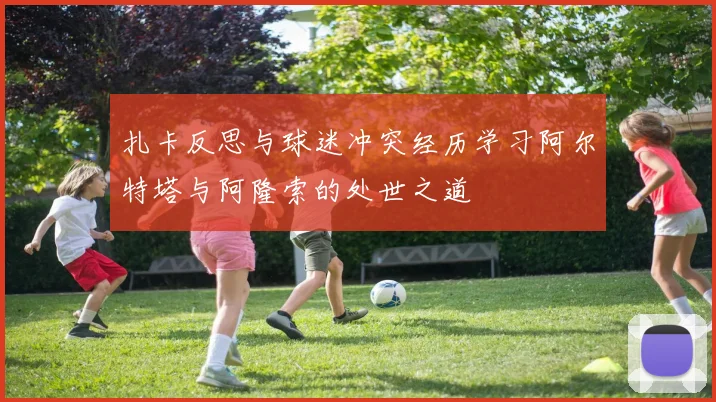 扎卡反思与球迷冲突经历学习阿尔特塔与阿隆索的处世之道
