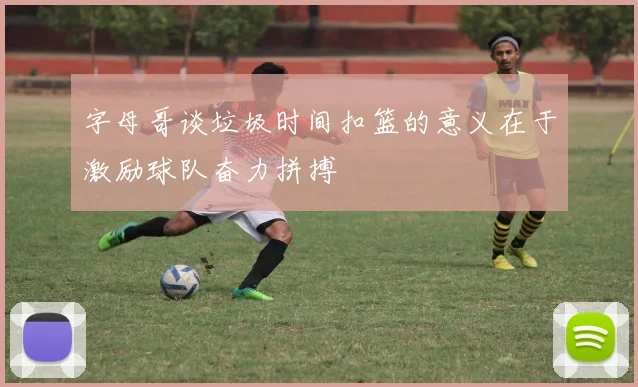 字母哥谈垃圾时间扣篮的意义在于激励球队奋力拼搏