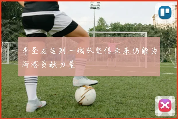 李圣龙告别一线队坚信未来仍能为海港贡献力量