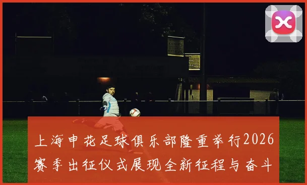 上海申花足球俱乐部隆重举行2026赛季出征仪式展现全新征程与奋斗目标