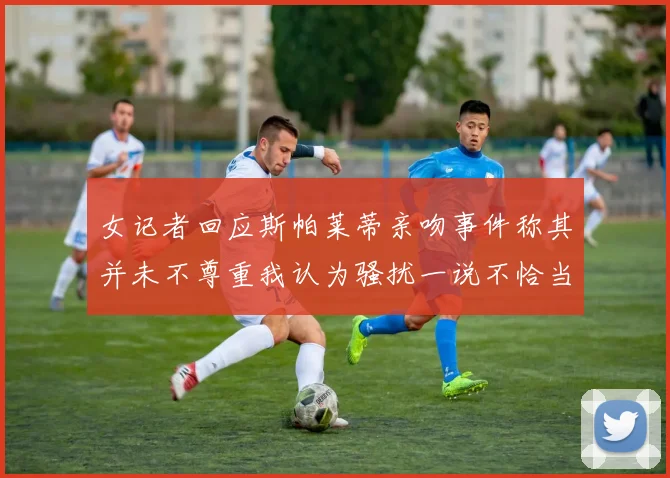 女记者回应斯帕莱蒂亲吻事件称其并未不尊重我认为骚扰一说不恰当