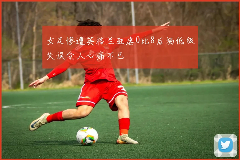 女足惨遭英格兰狂虐0比8后场低级失误令人心痛不已