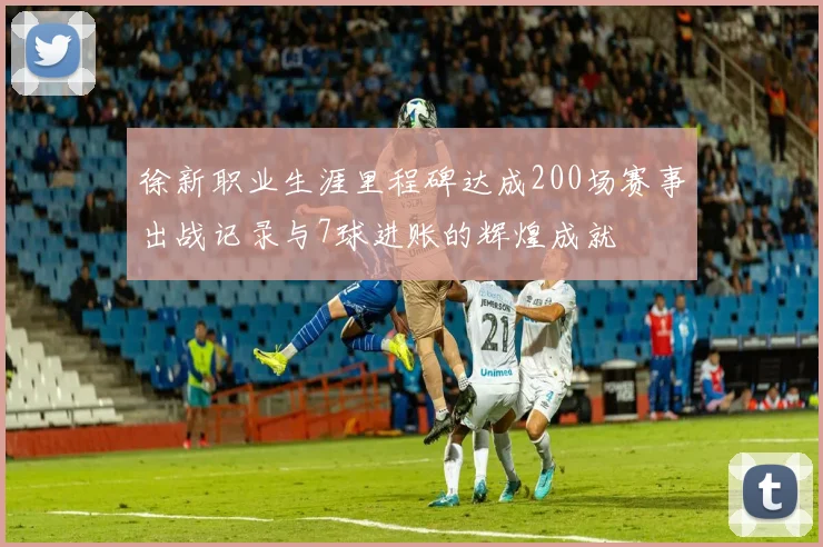 徐新职业生涯里程碑达成200场赛事出战记录与7球进账的辉煌成就