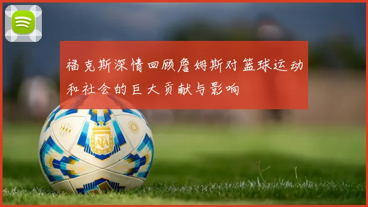 福克斯深情回顾詹姆斯对篮球运动和社会的巨大贡献与影响